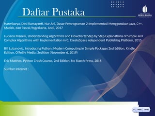 Daftar Pustaka
< MENU AKHIRI
← MENU AKHIRI
Harwikarya, Desi Ramayanti, Nur Ani, Dasar Pemrograman 2:Implementasi Menggunakan Java, C++,
Matlab, dan Pascal,Yogyakarta, Andi, 2017
Luciano Manelli, Understanding Algorithms and Flowcharts:Step by Step Explanations of Simple and
Complex Algorithms with Implementation in C, CreateSpace ndependent Publishing Platform, 2015
Bill Lubanovic, Introducing Python: Modern Computing in Simple Packages 2nd Edition, Kindle
Edition, O'Reilly Media; 2edition (November 6, 2019)
Eric Matthes, Python Crash Course, 2nd Edition, No Starch Press, 2016
Sumber Internet :
 
