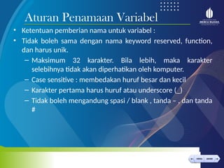 < >
MENU AKHIRI
← →
MENU AKHIRI
• Ketentuan pemberian nama untuk variabel :
• Tidak boleh sama dengan nama keyword reserved, function,
dan harus unik.
– Maksimum 32 karakter. Bila lebih, maka karakter
selebihnya tidak akan diperhatikan oleh komputer.
– Case sensitive : membedakan huruf besar dan kecil
– Karakter pertama harus huruf atau underscore (_)
– Tidak boleh mengandung spasi / blank , tanda – , dan tanda
#
Aturan Penamaan Variabel
 