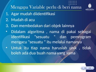 < >
MENU AKHIRI
← →
MENU AKHIRI
1. Agar mudah diidentifikasi
2. Mudah di acu
3. Dan membedakan dari objek lainnya
• Didalam algoritma , nama di pakai sebagai
identifikasi “sesuatu “ dan pemrogram
mengacu “sesuatu “ itu melalui namanya
• Untuk itu tiap nama haruslah unik , tidak
boleh ada dua buah nama yang sama
Mengapa Variable perlu di beri nama
 