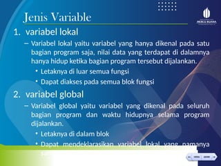 < >
MENU AKHIRI
← →
MENU AKHIRI
1. variabel lokal
– Variabel lokal yaitu variabel yang hanya dikenal pada satu
bagian program saja, nilai data yang terdapat di dalamnya
hanya hidup ketika bagian program tersebut dijalankan.
• Letaknya di luar semua fungsi
• Dapat diakses pada semua blok fungsi
2. variabel global
– Variabel global yaitu variabel yang dikenal pada seluruh
bagian program dan waktu hidupnya selama program
dijalankan.
• Letaknya di dalam blok
• Dapat mendeklarasikan variabel lokal yang namanya
sama dg var global
Jenis Variable
 
