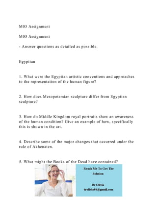 M03 Assignment
M03 Assignment
- Answer questions as detailed as possible.
Egyptian
1. What were the Egyptian artistic conventions and approaches
to the representation of the human figure?
2. How does Mesopotamian sculpture differ from Egyptian
sculpture?
3. How do Middle Kingdom royal portraits show an awareness
of the human condition? Give an example of how, specifically
this is shown in the art.
4. Describe some of the major changes that occurred under the
rule of Akhenaten.
5. What might the Books of the Dead have contained?
 