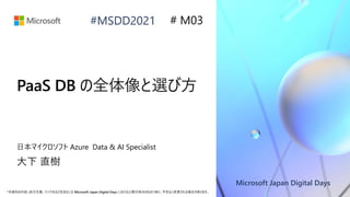 Microsoft Japan Digital Days
*本資料の内容 (添付文書、リンク先などを含む) は Microsoft Japan Digital Days における公開日時点のものであり、予告なく変更される場合があります。
#MSDD2021
PaaS DB の全体像と選び方
日本マイクロソフト Azure Data & AI Specialist
大下 直樹
# M03
 