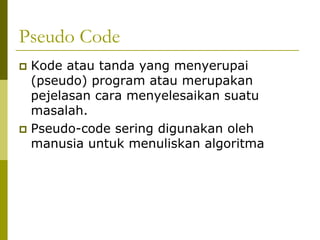 Pseudo Code
Kode atau tanda yang menyerupai
(pseudo) program atau merupakan
pejelasan cara menyelesaikan suatu
masalah.
Pseudo-code sering digunakan oleh
manusia untuk menuliskan algoritma

 
