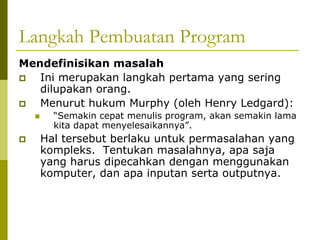 Langkah Pembuatan Program
Mendefinisikan masalah
Ini merupakan langkah pertama yang sering
dilupakan orang.
Menurut hukum Murphy (oleh Henry Ledgard):
“Semakin cepat menulis program, akan semakin lama
kita dapat menyelesaikannya”.

Hal tersebut berlaku untuk permasalahan yang
kompleks. Tentukan masalahnya, apa saja
yang harus dipecahkan dengan menggunakan
komputer, dan apa inputan serta outputnya.

 