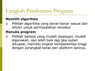 Langkah Pembuatan Program
Memilih algoritma
Pilihlah algoritma yang benar-benar sesuai dan
efisien untuk permasalahan tersebut
Menulis program
Pilihlah bahasa yang mudah dipelajari, mudah
digunakan, dan lebih baik lagi jika sudah
dikuasai, memiliki tingkat kompatibilitas tinggi
dengan perangkat keras dan platform lainnya.

 