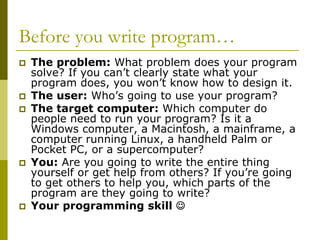 Before you write program…
The problem: What problem does your program
solve? If you can’t clearly state what your
program does, you won’t know how to design it.
The user: Who’s going to use your program?
The target computer: Which computer do
people need to run your program? Is it a
Windows computer, a Macintosh, a mainframe, a
computer running Linux, a handheld Palm or
Pocket PC, or a supercomputer?
You: Are you going to write the entire thing
yourself or get help from others? If you’re going
to get others to help you, which parts of the
program are they going to write?
Your programming skill ☺

 