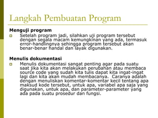 Langkah Pembuatan Program
Menguji program
Setelah program jadi, silahkan uji program tersebut
dengan segala macam kemungkinan yang ada, termasuk
error-handlingnya sehingga program tersebut akan
benar-benar handal dan layak digunakan.
Menulis dokumentasi
Menulis dokumentasi sangat penting agar pada suatu
saat jika kita akan melakukan perubahan atau membaca
source code yang sudah kita tulis dapat kita ingat-ingat
lagi dan kita akan mudah membacanya. Caranya adalah
dengan menuliskan komentar-komentar kecil tentang apa
maksud kode tersebut, untuk apa, variabel apa saja yang
digunakan, untuk apa, dan parameter-parameter yang
ada pada suatu prosedur dan fungsi.

 