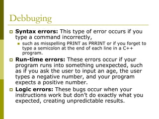 Debbuging
Syntax errors: This type of error occurs if you
type a command incorrectly,
such as misspelling PRINT as PRRINT or if you forget to
type a semicolon at the end of each line in a C++
program.

Run-time errors: These errors occur if your
program runs into something unexpected, such
as if you ask the user to input an age, the user
types a negative number, and your program
expects a positive number.
Logic errors: These bugs occur when your
instructions work but don’t do exactly what you
expected, creating unpredictable results.

 