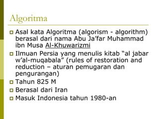 Algoritma
Asal kata Algoritma (algorism - algorithm)
berasal dari nama Abu Ja’far Muhammad
ibn Musa Al-Khuwarizmi
Ilmuan Persia yang menulis kitab “al jabar
w’al-muqabala” (rules of restoration and
reduction – aturan pemugaran dan
pengurangan)
Tahun 825 M
Berasal dari Iran
Masuk Indonesia tahun 1980-an

 
