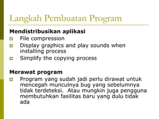 Langkah Pembuatan Program
Mendistribusikan aplikasi
File compression
Display graphics and play sounds when
installing process
Simplify the copying process
Merawat program
Program yang sudah jadi perlu dirawat untuk
mencegah munculnya bug yang sebelumnya
tidak terdeteksi. Atau mungkin juga pengguna
membutuhkan fasilitas baru yang dulu tidak
ada

 