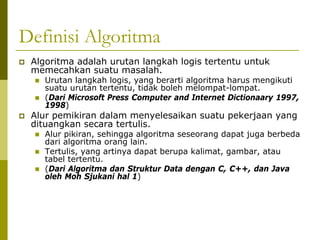 Definisi Algoritma
Algoritma adalah urutan langkah logis tertentu untuk
memecahkan suatu masalah.

Urutan langkah logis, yang berarti algoritma harus mengikuti
suatu urutan tertentu, tidak boleh melompat-lompat.
(Dari Microsoft Press Computer and Internet Dictionaary 1997,
1998)

Alur pemikiran dalam menyelesaikan suatu pekerjaan yang
dituangkan secara tertulis.

Alur pikiran, sehingga algoritma seseorang dapat juga berbeda
dari algoritma orang lain.
Tertulis, yang artinya dapat berupa kalimat, gambar, atau
tabel tertentu.
(Dari Algoritma dan Struktur Data dengan C, C++, dan Java
oleh Moh Sjukani hal 1)

 