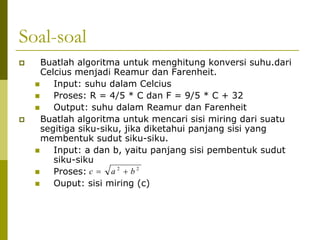Soal-soal
Buatlah algoritma untuk menghitung konversi suhu.dari
Celcius menjadi Reamur dan Farenheit.
Input: suhu dalam Celcius
Proses: R = 4/5 * C dan F = 9/5 * C + 32
Output: suhu dalam Reamur dan Farenheit
Buatlah algoritma untuk mencari sisi miring dari suatu
segitiga siku-siku, jika diketahui panjang sisi yang
membentuk sudut siku-siku.
Input: a dan b, yaitu panjang sisi pembentuk sudut
siku-siku
Proses: c = a 2 + b 2
Ouput: sisi miring (c)

 