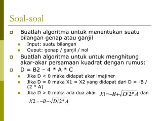 Soal-soal
Buatlah algoritma untuk menentukan suatu
bilangan genap atau ganjil
Input: suatu bilangan
Ouput: genap / ganjil / nol

Buatlah algoritma untuk untuk menghitung
akar-akar persamaan kuadrat dengan rumus:
D = B2 – 4 * A * C
Jika D < 0 maka didapat akar imajiner
Jika D = 0 maka X1 = X2 yang didapat dari D = -B /
(2 * A)
Jika D > 0 maka ada dua akar X1= −B+ D/ 2* A dan

X 2 = −B − D / 2 * A

 