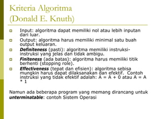 Kriteria Algoritma
(Donald E. Knuth)
Input: algoritma dapat memiliki nol atau lebih inputan
dari luar.
Output: algoritma harus memiliki minimal satu buah
output keluaran.
Definiteness (pasti): algoritma memiliki instruksiinstruksi yang jelas dan tidak ambigu.
Finiteness (ada batas): algoritma harus memiliki titik
berhenti (stopping role).
Effectiveness (tepat dan efisien): algoritma sebisa
mungkin harus dapat dilaksanakan dan efektif. Contoh
instruksi yang tidak efektif adalah: A = A + 0 atau A = A
*1
Namun ada beberapa program yang memang dirancang untuk
unterminatable: contoh Sistem Operasi

 