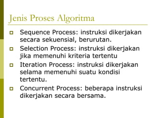 Jenis Proses Algoritma
Sequence Process: instruksi dikerjakan
secara sekuensial, berurutan.
Selection Process: instruksi dikerjakan
jika memenuhi kriteria tertentu
Iteration Process: instruksi dikerjakan
selama memenuhi suatu kondisi
tertentu.
Concurrent Process: beberapa instruksi
dikerjakan secara bersama.

 