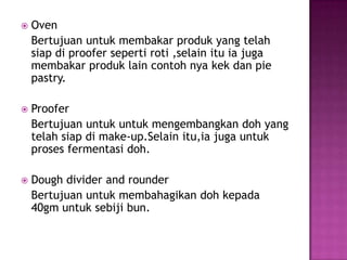   Oven
    Bertujuan untuk membakar produk yang telah
    siap di proofer seperti roti ,selain itu ia juga
    membakar produk lain contoh nya kek dan pie
    pastry.

   Proofer
    Bertujuan untuk untuk mengembangkan doh yang
    telah siap di make-up.Selain itu,ia juga untuk
    proses fermentasi doh.

   Dough divider and rounder
    Bertujuan untuk membahagikan doh kepada
    40gm untuk sebiji bun.
 