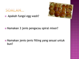    Apakah fungsi egg wash?



 Namakan   3 jenis pengacau spiral mixer?



 Namakan   jenis-jenis filling yang sesuai untuk
    bun?
 