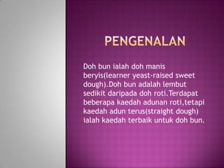 Doh bun ialah doh manis
beryis(learner yeast-raised sweet
dough).Doh bun adalah lembut
sedikit daripada doh roti.Terdapat
beberapa kaedah adunan roti,tetapi
kaedah adun terus(straight dough)
ialah kaedah terbaik untuk doh bun.
 