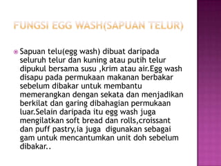  Sapuan telu(egg wash) dibuat daripada
 seluruh telur dan kuning atau putih telur
 dipukul bersama susu ,krim atau air.Egg wash
 disapu pada permukaan makanan berbakar
 sebelum dibakar untuk membantu
 memerangkan dengan sekata dan menjadikan
 berkilat dan garing dibahagian permukaan
 luar.Selain daripada itu egg wash juga
 mengilatkan soft bread dan rolls,croissant
 dan puff pastry,ia juga digunakan sebagai
 gam untuk mencantumkan unit doh sebelum
 dibakar..
 