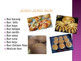  Bun kacang
 Bun bilis
 Bun kaya
 Bun kelapa
 Bun sardin
 Bun sosej
 Bun tuna
 Bun keju
 Bun chicken floss
 Mexican bun
 