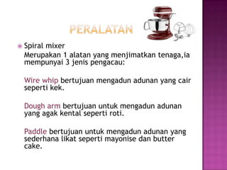    Spiral mixer
    Merupakan 1 alatan yang menjimatkan tenaga,ia
    mempunyai 3 jenis pengacau:

    Wire whip bertujuan mengadun adunan yang cair
    seperti kek.

    Dough arm bertujuan untuk mengadun adunan
    yang agak kental seperti roti.

    Paddle bertujuan untuk mengadun adunan yang
    sederhana likat seperti mayonise dan butter
    cake.
 