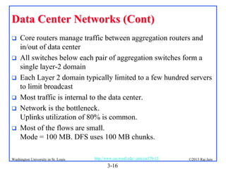 Data Center Networks (Cont)







Core routers manage traffic between aggregation routers and
in/out of data center
All switches below each pair of aggregation switches form a
single layer-2 domain
Each Layer 2 domain typically limited to a few hundred servers
to limit broadcast
Most traffic is internal to the data center.
Network is the bottleneck.
Uplinks utilization of 80% is common.
Most of the flows are small.
Mode = 100 MB. DFS uses 100 MB chunks.

Washington University in St. Louis

http://www.cse.wustl.edu/~jain/cse570-13/

3-16

©2013 Raj Jain

 