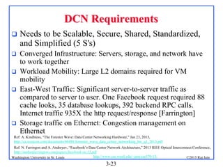 DCN Requirements


Needs to be Scalable, Secure, Shared, Standardized,
and Simplified (5 S's)



Converged Infrastructure: Servers, storage, and network have
to work together
Workload Mobility: Large L2 domains required for VM
mobility
East-West Traffic: Significant server-to-server traffic as
compared to server to user. One Facebook request required 88
cache looks, 35 database lookups, 392 backend RPC calls.
Internet traffic 935X the http request/response [Farrington]
Storage traffic on Ethernet: Congestion management on
Ethernet






Ref: A. Kindlness, "The Forester Wave: Data Center Networking Hardware," Jan 23, 2013,
http://ca.westcon.com/documents/46488/forrester_wave_data_cetner_networking_hw_q1_2013.pdf
Ref: N. Farringon and A. Andreyev, “Facebook’s Data Center Network Architecture,” 2013 IEEE Optical Interconnect Conference,
http://nathanfarrington.com/papers/facebook-oic13.pdf
http://www.cse.wustl.edu/~jain/cse570-13/
Washington University in St. Louis
©2013 Raj Jain

3-23

 