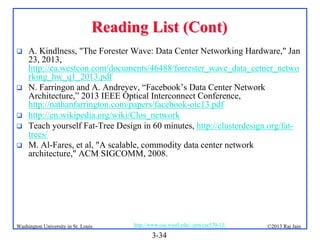 Reading List (Cont)








A. Kindlness, "The Forester Wave: Data Center Networking Hardware," Jan
23, 2013,
http://ca.westcon.com/documents/46488/forrester_wave_data_cetner_netwo
rking_hw_q1_2013.pdf
N. Farringon and A. Andreyev, “Facebook’s Data Center Network
Architecture,” 2013 IEEE Optical Interconnect Conference,
http://nathanfarrington.com/papers/facebook-oic13.pdf
http://en.wikipedia.org/wiki/Clos_network
Teach yourself Fat-Tree Design in 60 minutes, http://clusterdesign.org/fattrees/
M. Al-Fares, et al, "A scalable, commodity data center network
architecture," ACM SIGCOMM, 2008.

Washington University in St. Louis

http://www.cse.wustl.edu/~jain/cse570-13/

3-34

©2013 Raj Jain

 