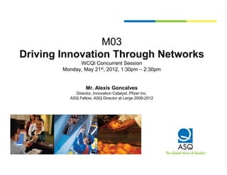 M03
Driving Innovation Through Networks
              WCQI Concurrent Session
        Monday, May 21st, 2012, 1:30pm – 2:30pm


                  Mr.
                  Mr Alexis Goncalves
            Director, Innovation Catalyst, Pfizer Inc.
          ASQ Fellow, ASQ Director at Large 2008-2012
 