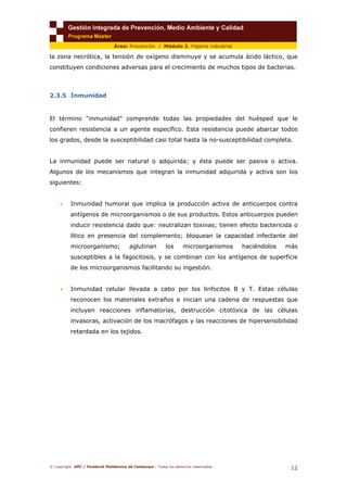 © Copyright. UPC / Fundació Politècnica de Catalunya - Todos los derechos reservados
12
Área: Prevención / Módulo 3. Higiene industrial
la zona necrótica, la tensión de oxígeno disminuye y se acumula ácido láctico, que
constituyen condiciones adversas para el crecimiento de muchos tipos de bacterias.
2.3.5 Inmunidad
El término “inmunidad” comprende todas las propiedades del huésped que le
confieren resistencia a un agente específico. Esta resistencia puede abarcar todos
los grados, desde la susceptibilidad casi total hasta la no-susceptibilidad completa.
La inmunidad puede ser natural o adquirida; y ésta puede ser pasiva o activa.
Algunos de los mecanismos que integran la inmunidad adquirida y activa son los
siguientes:
• Inmunidad humoral que implica la producción activa de anticuerpos contra
antígenos de microorganismos o de sus productos. Estos anticuerpos pueden
inducir resistencia dado que: neutralizan toxinas; tienen efecto bactericida o
lítico en presencia del complemento; bloquean la capacidad infectante del
microorganismo; aglutinan los microorganismos haciéndolos más
susceptibles a la fagocitosis, y se combinan con los antígenos de superficie
de los microorganismos facilitando su ingestión.
• Inmunidad celular llevada a cabo por los linfocitos B y T. Estas células
reconocen los materiales extraños e inician una cadena de respuestas que
incluyen reacciones inflamatorias, destrucción citotóxica de las células
invasoras, activación de los macrófagos y las reacciones de hipersensibilidad
retardada en los tejidos.
 