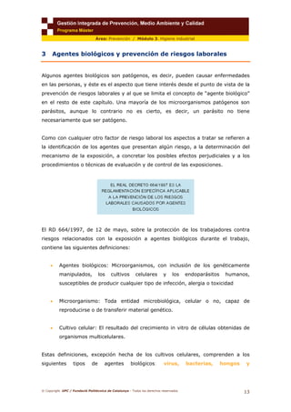 © Copyright. UPC / Fundació Politècnica de Catalunya - Todos los derechos reservados
13
Área: Prevención / Módulo 3. Higiene industrial
3 Agentes biológicos y prevención de riesgos laborales
Algunos agentes biológicos son patógenos, es decir, pueden causar enfermedades
en las personas, y éste es el aspecto que tiene interés desde el punto de vista de la
prevención de riesgos laborales y al que se limita el concepto de “agente biológico”
en el resto de este capítulo. Una mayoría de los microorganismos patógenos son
parásitos, aunque lo contrario no es cierto, es decir, un parásito no tiene
necesariamente que ser patógeno.
Como con cualquier otro factor de riesgo laboral los aspectos a tratar se refieren a
la identificación de los agentes que presentan algún riesgo, a la determinación del
mecanismo de la exposición, a concretar los posibles efectos perjudiciales y a los
procedimientos o técnicas de evaluación y de control de las exposiciones.
El RD 664/1997, de 12 de mayo, sobre la protección de los trabajadores contra
riesgos relacionados con la exposición a agentes biológicos durante el trabajo,
contiene las siguientes definiciones:
• Agentes biológicos: Microorganismos, con inclusión de los genéticamente
manipulados, los cultivos celulares y los endoparásitos humanos,
susceptibles de producir cualquier tipo de infección, alergia o toxicidad
• Microorganismo: Toda entidad microbiológica, celular o no, capaz de
reproducirse o de transferir material genético.
• Cultivo celular: El resultado del crecimiento in vitro de células obtenidas de
organismos multicelulares.
Estas definiciones, excepción hecha de los cultivos celulares, comprenden a los
siguientes tipos de agentes biológicos: virus, bacterias, hongos y
 