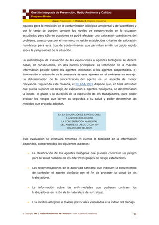 © Copyright. UPC / Fundació Politècnica de Catalunya - Todos los derechos reservados
31
Área: Prevención / Módulo 3. Higiene industrial
equipos para la medición de la contaminación biológica ambiental y de superficies y
por lo tanto se pueden conocer los niveles de concentración en la situación
estudiada; pero sólo en ocasiones se podrá efectuar una valoración cuantitativa del
problema, puesto que por el momento no están establecidos criterios de valoración
numéricos para este tipo de contaminantes que permitan emitir un juicio rápido
sobre la peligrosidad de la situación.
La metodología de evaluación de las exposiciones a agentes biológicos se deberá
basar, en consecuencia, en dos puntos principales: a) Obtención de la máxima
información posible sobre los agentes implicados o los agentes sospechados. b)
Eliminación o reducción de la presencia de esos agentes en el ambiente de trabajo.
La determinación de la concentración del agente es un aspecto de menor
relevancia. Siguiendo esta filosofía, el RD 664/1997 dispone que, en toda actividad
que pueda suponer un riesgo de exposición a agentes biológicos, se determinarán
la índole, el grado y la duración de la exposición de los trabajadores, para poder
evaluar los riesgos que corren su seguridad o su salud y poder determinar las
medidas que proceda adoptar.
Esta evaluación se efectuará teniendo en cuenta la totalidad de la información
disponible, comprendidos los siguientes aspectos:
• La clasificación de los agentes biológicos que pueden constituir un peligro
para la salud humana en los diferentes grupos de riesgo establecidos.
• Las recomendaciones de la autoridad sanitaria que indiquen la conveniencia
de controlar el agente biológico con el fin de proteger la salud de los
trabajadores.
• La información sobre las enfermedades que pudieran contraer los
trabajadores en razón de la naturaleza de su trabajo.
• Los efectos alérgicos o tóxicos potenciales vinculados a la índole del trabajo.
 