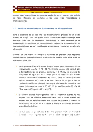 © Copyright. UPC / Fundació Politècnica de Catalunya - Todos los derechos reservados
4
Área: Prevención / Módulo 3. Higiene industrial
Aunque estas características son comunes a todos los seres vivos, en este capítulo
se hace referencia casi exclusiva a los seres vivos microscópicos o
microorganismos.
1.1 Requisitos ambientales para el desarrollo de los microorganismos
Para el desarrollo de su ciclo vital los microorganismos precisan de un aporte
externo de energía. Sólo unos pocos pueden utilizar directamente la energía de la
radiación solar, son los organismos fotosintéticos, el resto dependen de la
disponibilidad de una fuente de energía química, es decir, de la disponibilidad de
sustancias químicas ya sean inorgánicas u orgánicas que constituyen su substrato
alimenticio.
Además de una fuente de energía y nutrientes se precisan unos requisitos
ambientales que pueden condicionar el desarrollo de los seres vivos, entre estos los
más significativos son:
• La temperatura: la zona de temperatura en la que crecen los organismos es
relativamente pequeña (-5 ºC y 80 ºC). El límite superior está marcado por
la termolabilidad de las proteínas celulares, y el inferior, por el punto de
congelación del agua, que es de varios grados por debajo de cero cuando
contiene considerables cantidades de solutos. Entre los microorganismos
existen diferencias en cuanto a la zona térmica en la que ocurre su
crecimiento pudiéndose distinguir tres grupos principales: los termófilos, con
rangos de temperatura entre 55 ºC y 75 ºC, los mesófilos, entre 30 ºC y 45
ºC; y los psicrófilos, entre 15 ºC y 18 ºC.
• El oxígeno: algunos microorganismos sólo se desarrollan cuando no hay
oxígeno, son los llamados anaerobios, otros sólo lo hacen cuando hay
oxígeno, son los aerobios y otros son capaces de adaptarse y cambiar su
metabolismo en función de la presencia o ausencia de oxígeno, se llaman
anaerobios facultativos.
• La humedad: en general, casi todos ellos precisan niveles de humedad
elevados, aunque algunas de las formas resistentes (esporas) pueden
 