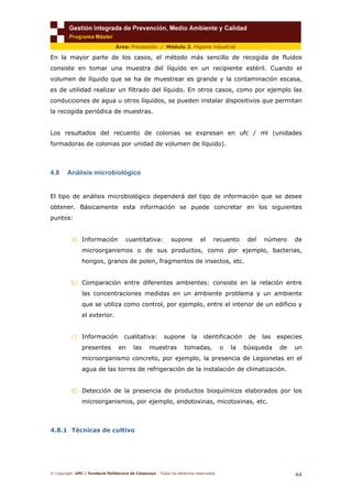 © Copyright. UPC / Fundació Politècnica de Catalunya - Todos los derechos reservados
44
Área: Prevención / Módulo 3. Higiene industrial
En la mayor parte de los casos, el método más sencillo de recogida de fluidos
consiste en tomar una muestra del líquido en un recipiente estéril. Cuando el
volumen de líquido que se ha de muestrear es grande y la contaminación escasa,
es de utilidad realizar un filtrado del líquido. En otros casos, como por ejemplo las
conducciones de agua u otros líquidos, se pueden instalar dispositivos que permitan
la recogida periódica de muestras.
Los resultados del recuento de colonias se expresan en ufc / ml (unidades
formadoras de colonias por unidad de volumen de líquido).
4.8 Análisis microbiológico
El tipo de análisis microbiológico dependerá del tipo de información que se desee
obtener. Básicamente esta información se puede concretar en los siguientes
puntos:
a) Información cuantitativa: supone el recuento del número de
microorganismos o de sus productos, como por ejemplo, bacterias,
hongos, granos de polen, fragmentos de insectos, etc.
b) Comparación entre diferentes ambientes: consiste en la relación entre
las concentraciones medidas en un ambiente problema y un ambiente
que se utiliza como control, por ejemplo, entre el interior de un edificio y
el exterior.
c) Información cualitativa: supone la identificación de las especies
presentes en las muestras tomadas, o la búsqueda de un
microorganismo concreto, por ejemplo, la presencia de Legionelas en el
agua de las torres de refrigeración de la instalación de climatización.
d) Detección de la presencia de productos bioquímicos elaborados por los
microorganismos, por ejemplo, endotoxinas, micotoxinas, etc.
4.8.1 Técnicas de cultivo
 