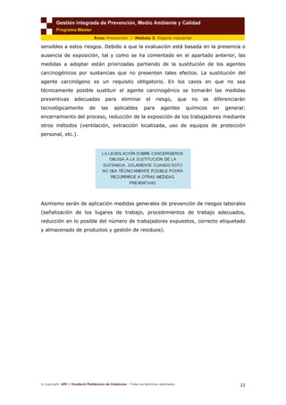 © Copyright. UPC / Fundació Politècnica de Catalunya - Todos los derechos reservados
32
Área: Prevención / Módulo 3. Higiene industrial
sensibles a estos riesgos. Debido a que la evaluación está basada en la presencia o
ausencia de exposición, tal y como se ha comentado en el apartado anterior, las
medidas a adoptar están priorizadas partiendo de la sustitución de los agentes
carcinogénicos por sustancias que no presenten tales efectos. La sustitución del
agente carcinógeno es un requisito obligatorio. En los casos en que no sea
técnicamente posible sustituir el agente carcinogénico se tomarán las medidas
preventivas adecuadas para eliminar el riesgo, que no se diferenciarán
tecnológicamente de las aplicables para agentes químicos en general:
encerramiento del proceso, reducción de la exposición de los trabajadores mediante
otros métodos (ventilación, extracción localizada, uso de equipos de protección
personal, etc.).
Asimismo serán de aplicación medidas generales de prevención de riesgos laborales
(señalización de los lugares de trabajo, procedimientos de trabajo adecuados,
reducción en lo posible del número de trabajadores expuestos, correcto etiquetado
y almacenado de productos y gestión de residuos).
 