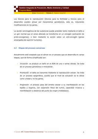 © Copyright. UPC / Fundació Politècnica de Catalunya - Todos los derechos reservados
8
Área: Prevención / Módulo 3. Higiene industrial
Los tóxicos para la reproducción (tóxicos para la fertilidad y tóxicos para el
desarrollo) pueden actuar por mecanismos genotóxicos, esto es, induciendo
modificaciones en los genes.
La acción carcinogénica de las sustancias puede proceder tanto mediante el daño a
un gen normal que al verse alterado se transforma en un oncogén (activación de
proto-oncogenes), o bien mediante la acción sobre un anti-oncogén (genes
encargados de suprimir tumores).
2.2 Etapas del proceso canceroso
Actualmente está aceptado que el cáncer es un proceso que se desarrolla en varias
etapas, que de forma simplificada son:
• Iniciación: se produce un daño en el ADN de una o varias células. Se trata
de un proceso genotóxico e intracelular.
• Promoción: el daño se transmite mediante la reproducción celular. Se trata
de un proceso epigenético, puesto que el nivel de actuación es la célula
como unidad y no los genes.
• Progresión: el proceso pasa del ámbito celular a su manifestación en los
tejidos y órganos, con expansión física del tumor, capacidad invasiva y
manifestación a distancia del punto de origen (metástasis).
 