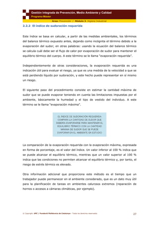 © Copyright. UPC / Fundació Politècnica de Catalunya - Todos los derechos reservados
27
Área: Prevención / Módulo 3. Higiene Industrial
2.2.2 El índice de sudoración requerida
Este índice se basa en calcular, a partir de las medidas ambientales, los términos
del balance térmico expuesto antes, dejando como incógnita el término debido a la
evaporación del sudor; en otras palabras: usando la ecuación del balance térmico
se calcula cuál debe ser el flujo de calor por evaporación de sudor para mantener el
equilibrio térmico del cuerpo. A este término se le llama “evaporación requerida”.
Independientemente de otras consideraciones, la evaporación requerida es una
indicación útil para evaluar el riesgo, ya que es una medida de la velocidad a que se
está perdiendo líquido por sudoración, y este hecho puede representar en sí mismo
un riesgo.
El siguiente paso del procedimiento consiste en estimar la cantidad máxima de
sudor que se puede evaporar teniendo en cuenta las limitaciones impuestas por el
ambiente, básicamente la humedad y el tipo de vestido del individuo. A este
término se le llama “evaporación máxima”.
La comparación de la evaporación requerida con la evaporación máxima, expresada
en forma de porcentaje, es el valor del índice. Un valor inferior al 100 % indica que
se puede alcanzar el equilibrio térmico, mientras que un valor superior al 100 %
indica que las condiciones no permiten alcanzar el equilibrio térmico y, por tanto, el
riesgo de estrés térmico es elevado.
Otra información adicional que proporciona este método es el tiempo que un
trabajador puede permanecer en el ambiente considerado, que es un dato muy útil
para la planificación de tareas en ambientes calurosos extremos (reparación de
hornos o accesos a cámaras climáticas, por ejemplo).
 