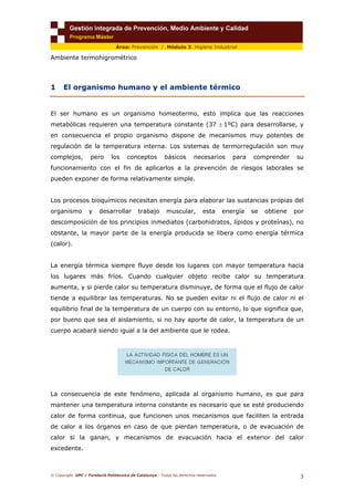 © Copyright. UPC / Fundació Politècnica de Catalunya - Todos los derechos reservados
3
Área: Prevención / Módulo 3. Higiene Industrial
Ambiente termohigrométrico
1 El organismo humano y el ambiente térmico
El ser humano es un organismo homeotermo, esto implica que las reacciones
metabólicas requieren una temperatura constante (37 ± 1ºC) para desarrollarse, y
en consecuencia el propio organismo dispone de mecanismos muy potentes de
regulación de la temperatura interna. Los sistemas de termorregulación son muy
complejos, pero los conceptos básicos necesarios para comprender su
funcionamiento con el fin de aplicarlos a la prevención de riesgos laborales se
pueden exponer de forma relativamente simple.
Los procesos bioquímicos necesitan energía para elaborar las sustancias propias del
organismo y desarrollar trabajo muscular, esta energía se obtiene por
descomposición de los principios inmediatos (carbohidratos, lípidos y proteínas), no
obstante, la mayor parte de la energía producida se libera como energía térmica
(calor).
La energía térmica siempre fluye desde los lugares con mayor temperatura hacia
los lugares más fríos. Cuando cualquier objeto recibe calor su temperatura
aumenta, y si pierde calor su temperatura disminuye, de forma que el flujo de calor
tiende a equilibrar las temperaturas. No se pueden evitar ni el flujo de calor ni el
equilibrio final de la temperatura de un cuerpo con su entorno, lo que significa que,
por bueno que sea el aislamiento, si no hay aporte de calor, la temperatura de un
cuerpo acabará siendo igual a la del ambiente que le rodea.
La consecuencia de este fenómeno, aplicada al organismo humano, es que para
mantener una temperatura interna constante es necesario que se esté produciendo
calor de forma continua, que funcionen unos mecanismos que faciliten la entrada
de calor a los órganos en caso de que pierdan temperatura, o de evacuación de
calor si la ganan, y mecanismos de evacuación hacia el exterior del calor
excedente.
 