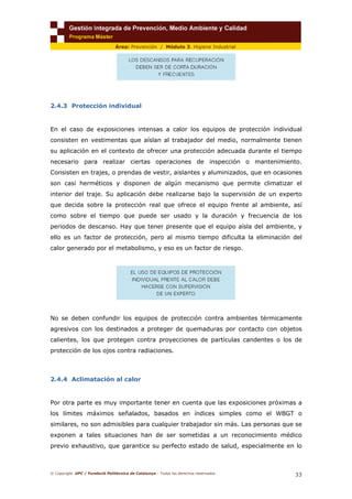 © Copyright. UPC / Fundació Politècnica de Catalunya - Todos los derechos reservados
33
Área: Prevención / Módulo 3. Higiene Industrial
2.4.3 Protección individual
En el caso de exposiciones intensas a calor los equipos de protección individual
consisten en vestimentas que aíslan al trabajador del medio, normalmente tienen
su aplicación en el contexto de ofrecer una protección adecuada durante el tiempo
necesario para realizar ciertas operaciones de inspección o mantenimiento.
Consisten en trajes, o prendas de vestir, aislantes y aluminizados, que en ocasiones
son casi herméticos y disponen de algún mecanismo que permite climatizar el
interior del traje. Su aplicación debe realizarse bajo la supervisión de un experto
que decida sobre la protección real que ofrece el equipo frente al ambiente, así
como sobre el tiempo que puede ser usado y la duración y frecuencia de los
periodos de descanso. Hay que tener presente que el equipo aísla del ambiente, y
ello es un factor de protección, pero al mismo tiempo dificulta la eliminación del
calor generado por el metabolismo, y eso es un factor de riesgo.
No se deben confundir los equipos de protección contra ambientes térmicamente
agresivos con los destinados a proteger de quemaduras por contacto con objetos
calientes, los que protegen contra proyecciones de partículas candentes o los de
protección de los ojos contra radiaciones.
2.4.4 Aclimatación al calor
Por otra parte es muy importante tener en cuenta que las exposiciones próximas a
los límites máximos señalados, basados en índices simples como el WBGT o
similares, no son admisibles para cualquier trabajador sin más. Las personas que se
exponen a tales situaciones han de ser sometidas a un reconocimiento médico
previo exhaustivo, que garantice su perfecto estado de salud, especialmente en lo
 
