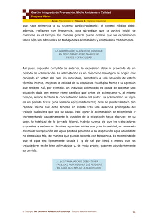© Copyright. UPC / Fundació Politècnica de Catalunya - Todos los derechos reservados
34
Área: Prevención / Módulo 3. Higiene Industrial
que hace referencia a su sistema cardiocirculatorio; el control médico debe,
además, realizarse con frecuencia, para garantizar que la aptitud inicial se
mantiene en el tiempo. De manera general puede decirse que las exposiciones
límite sólo son admisibles en trabajadores aclimatados y controlados médicamente.
Así pues, supuesto cumplido lo anterior, la exposición debe ir precedida de un
período de aclimatación. La aclimatación es un fenómeno fisiológico de origen mal
conocido en virtud del cual los individuos, sometidos a una situación de estrés
térmico intenso, mejoran la calidad de su respuesta fisiológica frente a la agresión
que reciben. Así, por ejemplo, un individuo aclimatado es capaz de soportar una
situación dada con menor ritmo cardíaco que antes de aclimatarse y, al mismo
tiempo, reduce también la concentración salina del sudor. La aclimatación se logra
en un periodo breve (una semana aproximadamente) pero se pierde también con
rapidez, hecho que debe tenerse en cuenta tras una ausencia prolongada del
trabajo cualquiera que sea su causa. Para lograr la aclimatación se recomienda ir
incrementando paulatinamente la duración de la exposición hasta alcanzar, en su
caso, la totalidad de la jornada laboral. Habida cuenta de que los trabajadores
expuestos a ambientes térmicos agresivos sudan con gran intensidad, es necesario
estimular la reposición del agua perdida poniendo a su disposición agua abundante
no demasiado fría, de manera que puedan beberla con frecuencia. Es recomendable
que el agua sea ligeramente salada (1 g de sal por litro) a menos que los
trabajadores estén bien aclimatados y, de motu propio, sazonen abundantemente
su comida.
 