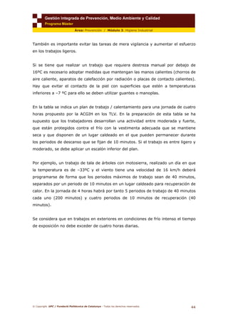 © Copyright. UPC / Fundació Politècnica de Catalunya - Todos los derechos reservados
44
Área: Prevención / Módulo 3. Higiene Industrial
También es importante evitar las tareas de mera vigilancia y aumentar el esfuerzo
en los trabajos ligeros.
Si se tiene que realizar un trabajo que requiera destreza manual por debajo de
16ºC es necesario adoptar medidas que mantengan las manos calientes (chorros de
aire caliente, aparatos de calefacción por radiación o placas de contacto calientes).
Hay que evitar el contacto de la piel con superficies que estén a temperaturas
inferiores a –7 ºC para ello se deben utilizar guantes o manoplas.
En la tabla se indica un plan de trabajo / calentamiento para una jornada de cuatro
horas propuesto por la ACGIH en los TLV. En la preparación de esta tabla se ha
supuesto que los trabajadores desarrollan una actividad entre moderada y fuerte,
que están protegidos contra el frío con la vestimenta adecuada que se mantiene
seca y que disponen de un lugar caldeado en el que pueden permanecer durante
los periodos de descanso que se fijan de 10 minutos. Si el trabajo es entre ligero y
moderado, se debe aplicar un escalón inferior del plan.
Por ejemplo, un trabajo de tala de árboles con motosierra, realizado un día en que
la temperatura es de –33ºC y el viento tiene una velocidad de 16 km/h deberá
programarse de forma que los periodos máximos de trabajo sean de 40 minutos,
separados por un periodo de 10 minutos en un lugar caldeado para recuperación de
calor. En la jornada de 4 horas habrá por tanto 5 periodos de trabajo de 40 minutos
cada uno (200 minutos) y cuatro periodos de 10 minutos de recuperación (40
minutos).
Se considera que en trabajos en exteriores en condiciones de frío intenso el tiempo
de exposición no debe exceder de cuatro horas diarias.
 