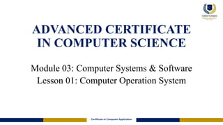 ADVANCED CERTIFICATE
IN COMPUTER SCIENCE
Module 03: Computer Systems & Software
Lesson 01: Computer Operation System
Certificate in Computer Application
 