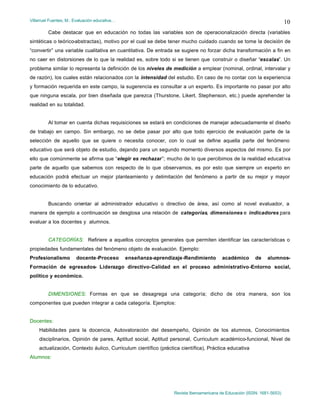 Villarruel Fuentes, M.: Evaluación educativa…
Revista Iberoamericana de Educación (ISSN: 1681-5653)
10
Cabe destacar que en educación no todas las variables son de operacionalización directa (variables
sintéticas o teórico-abstractas), motivo por el cual se debe tener mucho cuidado cuando se tome la decisión de
“convertir” una variable cualitativa en cuantitativa. De entrada se sugiere no forzar dicha transformación a fin en
no caer en distorsiones de lo que la realidad es, sobre todo si se tienen que construir o diseñar “escalas”. Un
problema similar lo representa la definición de los niveles de medición a emplear (nominal, ordinal, intervalar y
de razón), los cuales están relacionados con la intensidad del estudio. En caso de no contar con la experiencia
y formación requerida en este campo, la sugerencia es consultar a un experto. Es importante no pasar por alto
que ninguna escala, por bien diseñada que parezca (Thurstone, Likert, Stephenson, etc.) puede aprehender la
realidad en su totalidad.
Al tomar en cuenta dichas requisiciones se estará en condiciones de manejar adecuadamente el diseño
de trabajo en campo. Sin embargo, no se debe pasar por alto que todo ejercicio de evaluación parte de la
selección de aquello que se quiere o necesita conocer, con lo cual se define aquella parte del fenómeno
educativo que será objeto de estudio, dejando para un segundo momento diversos aspectos del mismo. Es por
ello que comúnmente se afirma que “elegir es rechazar”; mucho de lo que percibimos de la realidad educativa
parte de aquello que sabemos con respecto de lo que observamos, es por esto que siempre un experto en
educación podrá efectuar un mejor planteamiento y delimitación del fenómeno a partir de su mejor y mayor
conocimiento de lo educativo.
Buscando orientar al administrador educativo o directivo de área, así como al novel evaluador, a
manera de ejemplo a continuación se desglosa una relación de categorías, dimensiones e indicadores para
evaluar a los docentes y alumnos.
CATEGORÍAS: Refiriere a aquellos conceptos generales que permiten identificar las características o
propiedades fundamentales del fenómeno objeto de evaluación. Ejemplo:
Profesionalismo docente-Proceso enseñanza-aprendizaje-Rendimiento académico de alumnos-
Formación de egresados- Liderazgo directivo-Calidad en el proceso administrativo-Entorno social,
político y económico.
DIMENSIONES: Formas en que se desagrega una categoría; dicho de otra manera, son los
componentes que pueden integrar a cada categoría. Ejemplos:
Docentes:
Habilidades para la docencia, Autovaloración del desempeño, Opinión de los alumnos, Conocimientos
disciplinarios, Opinión de pares, Aptitud social, Aptitud personal, Curriculum académico-funcional, Nivel de
actualización, Contexto áulico, Curriculum científico (práctica científica), Práctica educativa
Alumnos:
 