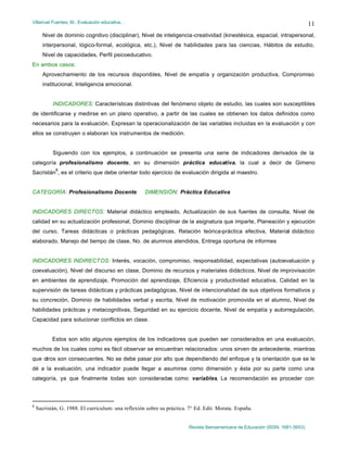 Villarruel Fuentes, M.: Evaluación educativa…
Revista Iberoamericana de Educación (ISSN: 1681-5653)
11
Nivel de dominio cognitivo (disciplinar), Nivel de inteligencia-creatividad (kinestésica, espacial, intrapersonal,
interpersonal, lógico-formal, ecológica, etc.), Nivel de habilidades para las ciencias, Hábitos de estudio,
Nivel de capacidades, Perfil psicoeducativo.
En ambos casos:
Aprovechamiento de los recursos disponibles, Nivel de empatía y organización productiva, Compromiso
institucional, Inteligencia emocional.
INDICADORES: Características distintivas del fenómeno objeto de estudio, las cuales son susceptibles
de identificarse y medirse en un plano operativo, a partir de las cuales se obtienen los datos definidos como
necesarios para la evaluación. Expresan la operacionalización de las variables incluidas en la evaluación y con
ellos se construyen o elaboran los instrumentos de medición.
Siguiendo con los ejemplos, a continuación se presenta una serie de indicadores derivados de la
categoría profesionalismo docente, en su dimensión práctica educativa, la cual a decir de Gimeno
Sacristán
8
, es el criterio que debe orientar todo ejercicio de evaluación dirigida al maestro.
CATEGORÍA: Profesionalismo Docente DIMENSIÓN: Práctica Educativa
INDICADORES DIRECTOS: Material didáctico empleado, Actualización de sus fuentes de consulta, Nivel de
calidad en su actualización profesional, Dominio disciplinar de la asignatura que imparte, Planeación y ejecución
del curso, Tareas didácticas o prácticas pedagógicas, Relación teórica-práctica efectiva, Material didáctico
elaborado, Manejo del tiempo de clase, No. de alumnos atendidos, Entrega oportuna de informes
INDICADORES INDIRECTOS: Interés, vocación, compromiso, responsabilidad, expectativas (autoevaluación y
coevaluación), Nivel del discurso en clase, Dominio de recursos y materiales didácticos, Nivel de improvisación
en ambientes de aprendizaje, Promoción del aprendizaje, Eficiencia y productividad educativa, Calidad en la
supervisión de tareas didácticas y prácticas pedagógicas, Nivel de intencionalidad de sus objetivos formativos y
su concreción, Dominio de habilidades verbal y escrita, Nivel de motivación promovida en el alumno, Nivel de
habilidades prácticas y metacognitivas, Seguridad en su ejercicio docente, Nivel de empatía y autorregulación,
Capacidad para solucionar conflictos en clase.
Estos son sólo algunos ejemplos de los indicadores que pueden ser considerados en una evaluación,
muchos de los cuales como es fácil observar se encuentran relacionados: unos sirven de antecedente, mientras
que otros son consecuentes. No se debe pasar por alto que dependiendo del enfoque y la orientación que se le
dé a la evaluación, una indicador puede llegar a asumirse como dimensión y ésta por su parte como una
categoría, ya que finalmente todas son consideradas como variables. La recomendación es proceder con
8
Sacristán, G. 1988. El curriculum: una reflexión sobre su práctica. 7° Ed. Edit. Morata. España.
 