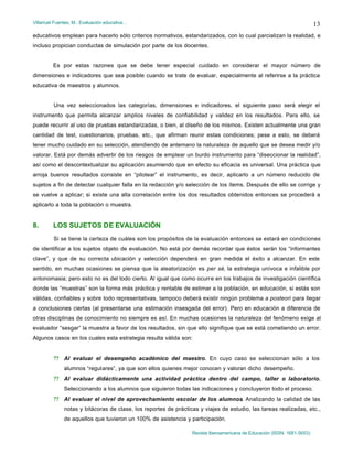 Villarruel Fuentes, M.: Evaluación educativa…
Revista Iberoamericana de Educación (ISSN: 1681-5653)
13
educativos emplean para hacerlo sólo criterios normativos, estandarizados, con lo cual parcializan la realidad, e
incluso propician conductas de simulación por parte de los docentes.
Es por estas razones que se debe tener especial cuidado en considerar el mayor número de
dimensiones e indicadores que sea posible cuando se trate de evaluar, especialmente al referirse a la práctica
educativa de maestros y alumnos.
Una vez seleccionados las categorías, dimensiones e indicadores, el siguiente paso será elegir el
instrumento que permita alcanzar amplios niveles de confiabilidad y validez en los resultados. Para ello, se
puede recurrir al uso de pruebas estandarizadas, o bien, al diseño de los mismos. Existen actualmente una gran
cantidad de test, cuestionarios, pruebas, etc., que afirman reunir estas condiciones; pese a esto, se deberá
tener mucho cuidado en su selección, atendiendo de antemano la naturaleza de aquello que se desea medir y/o
valorar. Está por demás advertir de los riesgos de emplear un burdo instrumento para “diseccionar la realidad”,
así como el descontextualizar su aplicación asumiendo que en efecto su eficacia es universal. Una práctica que
arroja buenos resultados consiste en “pilotear” el instrumento, es decir, aplicarlo a un número reducido de
sujetos a fin de detectar cualquier falla en la redacción y/o selección de los ítems. Después de ello se corrige y
se vuelve a aplicar; si existe una alta correlación entre los dos resultados obtenidos entonces se procederá a
aplicarlo a toda la población o muestra.
8. LOS SUJETOS DE EVALUACIÓN
Si se tiene la certeza de cuáles son los propósitos de la evaluación entonces se estará en condiciones
de identificar a los sujetos objeto de evaluación. No está por demás recordar que éstos serán los “informantes
clave”, y que de su correcta ubicación y selección dependerá en gran medida el éxito a alcanzar. En este
sentido, en muchas ocasiones se piensa que la aleatorización es per sé, la estrategia unívoca e infalible por
antonomasia; pero esto no es del todo cierto. Al igual que como ocurre en los trabajos de investigación científica
donde las “muestras” son la forma más práctica y rentable de estimar a la población, en educación, si estás son
válidas, confiables y sobre todo representativas, tampoco deberá existir ningún problema a posteori para llegar
a conclusiones ciertas (al presentarse una estimación insesgada del error). Pero en educación a diferencia de
otras disciplinas de conocimiento no siempre es así. En muchas ocasiones la naturaleza del fenómeno exige al
evaluador “sesgar” la muestra a favor de los resultados, sin que ello signifique que se está cometiendo un error.
Algunos casos en los cuales esta estrategia resulta válida son:
?? Al evaluar el desempeño académico del maestro. En cuyo caso se seleccionan sólo a los
alumnos “regulares”, ya que son ellos quienes mejor conocen y valoran dicho desempeño.
?? Al evaluar didácticamente una actividad práctica dentro del campo, taller o laboratorio.
Seleccionando a los alumnos que siguieron todas las indicaciones y concluyeron todo el proceso.
?? Al evaluar el nivel de aprovechamiento escolar de los alumnos. Analizando la calidad de las
notas y bitácoras de clase, los reportes de prácticas y viajes de estudio, las tareas realizadas, etc.,
de aquellos que tuvieron un 100% de asistencia y participación.
 