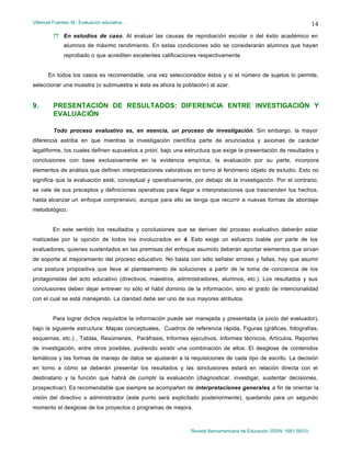 Villarruel Fuentes, M.: Evaluación educativa…
Revista Iberoamericana de Educación (ISSN: 1681-5653)
14
?? En estudios de caso. Al evaluar las causas de reprobación escolar o del éxito académico en
alumnos de máximo rendimiento. En estas condiciones sólo se considerarán alumnos que hayan
reprobado o que acrediten excelentes calificaciones respectivamente.
En todos los casos es recomendable, una vez seleccionados éstos y si el número de sujetos lo permite,
seleccionar una muestra (o submuestra si ésta es ahora la población) al azar.
9. PRESENTACIÓN DE RESULTADOS: DIFERENCIA ENTRE INVESTIGACIÓN Y
EVALUACIÓN
Todo proceso evaluativo es, en esencia, un proceso de investigación. Sin embargo, la mayor
diferencia estriba en que mientras la investigación científica parte de enunciados y axiomas de carácter
legaliforme, los cuales definen supuestos a priori, bajo una estructura que exige la presentación de resultados y
conclusiones con base exclusivamente en la evidencia empírica; la evaluación por su parte, incorpora
elementos de análisis que definen interpretaciones valorativas en torno al fenómeno objeto de estudio. Esto no
significa que la evaluación esté, conceptual y operativamente, por debajo de la investigación. Por el contrario,
se vale de sus preceptos y definiciones operativas para llegar a interpretaciones que trascienden los hechos,
hasta alcanzar un enfoque comprensivo, aunque para ello se tenga que recurrir a nuevas formas de abordaje
metodológico.
En este sentido los resultados y conclusiones que se deriven del proceso evaluativo deberán estar
matizadas por la opinión de todos los involucrados en él. Esto exige un esfuerzo loable por parte de los
evaluadores, quienes sustentados en las premisas del enfoque asumido deberán aportar elementos que sirvan
de soporte al mejoramiento del proceso educativo. No basta con sólo señalar errores y fallas, hay que asumir
una postura propositiva que lleve al planteamiento de soluciones a partir de la toma de conciencia de los
protagonistas del acto educativo (directivos, maestros, administradores, alumnos, etc.). Los resultados y sus
conclusiones deben dejar entrever no sólo el hábil dominio de la información, sino el grado de intencionalidad
con el cual se está manejando. La claridad debe ser uno de sus mayores atributos.
Para lograr dichos requisitos la información puede ser manejada y presentada (a juicio del evaluador),
bajo la siguiente estructura: Mapas conceptuales, Cuadros de referencia rápida, Figuras (gráficas, fotografías,
esquemas, etc.) , Tablas, Resúmenes, Paráfrasis, Informes ejecutivos, Informes técnicos, Artículos, Reportes
de investigación, entre otros posibles, pudiendo existir una combinación de ellos. El desglose de contenidos
temáticos y las formas de manejo de datos se ajustarán a la requisiciones de cada tipo de escrito. La decisión
en torno a cómo se deberán presentar los resultados y las conclusiones estará en relación directa con el
destinatario y la función que habrá de cumplir la evaluación (diagnosticar, investigar, sustentar decisiones,
prospectivar). Es recomendable que siempre se acompañen de interpretaciones generales, a fin de orientar la
visión del directivo o administrador (este punto será explicitado posteriormente), quedando para un segundo
momento el desglose de los proyectos o programas de mejora.
 