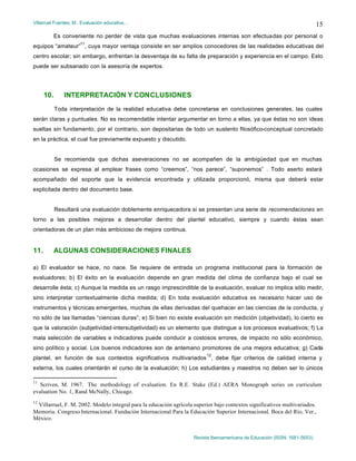 Villarruel Fuentes, M.: Evaluación educativa…
Revista Iberoamericana de Educación (ISSN: 1681-5653)
15
Es conveniente no perder de vista que muchas evaluaciones internas son efectuadas por personal o
equipos “amateur”
11
, cuya mayor ventaja consiste en ser amplios conocedores de las realidades educativas del
centro escolar; sin embargo, enfrentan la desventaja de su falta de preparación y experiencia en el campo. Esto
puede ser subsanado con la asesoría de expertos.
10. INTERPRETACIÓN Y CONCLUSIONES
Toda interpretación de la realidad educativa debe concretarse en conclusiones generales, las cuales
serán claras y puntuales. No es recomendable intentar argumentar en torno a ellas, ya que éstas no son ideas
sueltas sin fundamento, por el contrario, son depositarias de todo un sustento filosófico-conceptual concretado
en la práctica, el cual fue previamente expuesto y discutido.
Se recomienda que dichas aseveraciones no se acompañen de la ambigüedad que en muchas
ocasiones se expresa al emplear frases como “creemos”, “nos parece”, “suponemos” . Todo aserto estará
acompañado del soporte que la evidencia encontrada y utilizada proporcionó, misma que deberá estar
explicitada dentro del documento base.
Resultará una evaluación doblemente enriquecedora si se presentan una serie de recomendaciones en
torno a las posibles mejoras a desarrollar dentro del plantel educativo, siempre y cuando éstas sean
orientadoras de un plan más ambicioso de mejora continua.
11. ALGUNAS CONSIDERACIONES FINALES
a) El evaluador se hace, no nace. Se requiere de entrada un programa institucional para la formación de
evaluadores; b) El éxito en la evaluación depende en gran medida del clima de confianza bajo el cual se
desarrolle ésta; c) Aunque la medida es un rasgo imprescindible de la evaluación, evaluar no implica sólo medir,
sino interpretar contextualmente dicha medida; d) En toda evaluación educativa es necesario hacer uso de
instrumentos y técnicas emergentes, muchas de ellas derivadas del quehacer en las ciencias de la conducta, y
no sólo de las llamadas “ciencias duras”; e) Si bien no existe evaluación sin medición (objetividad), lo cierto es
que la valoración (subjetividad-intersubjetividad) es un elemento que distingue a los procesos evaluativos; f) La
mala selección de variables e indicadores puede conducir a costosos errores, de impacto no sólo económico,
sino político y social. Los buenos indicadores son de antemano promotores de una mejora educativa; g) Cada
plantel, en función de sus contextos significativos multivariados
12
, debe fijar criterios de calidad interna y
externa, los cuales orientarán el curso de la evaluación; h) Los estudiantes y maestros no deben ser lo únicos
11
Scriven, M. 1967. The methodology of evaluation. En R.E. Stake (Ed.) AERA Monograph series on curriculum
evaluation No. 1, Rand McNally, Chicago.
12
Villarruel, F. M. 2002. Modelo integral para la educación agrícola superior bajo contextos significativos multivariados.
Memoria. Congreso Internacional. Fundación Internacional Para la Educación Superior Internacional. Boca del Río, Ver.,
México.
 