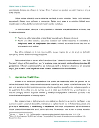 Villarruel Fuentes, M.: Evaluación educativa…
Revista Iberoamericana de Educación (ISSN: 1681-5653)
3
especializada, destacan los enfoques de Harvey y Green
2
, quienes han aportado una visión integral en torno a
dicho concepto.
Dichos autores establecen que la calidad se manifiesta en cinco vertientes: Calidad como fenómeno
excepcional., Calidad como perfección o coherencia., Calidad como ajuste a un propósito, Calidad como
relación costo-beneficio, Calidad como transformación (cambio cualitativo).
Un evaluador deberá, dentro de su enfoque modélico, considerar estas expresiones de la calidad, para
lo cual es conveniente:
?? Asumir una actitud pragmática, empleando por separado varios de estos criterios; o
?? Asumir una actitud ecléctica, procurando establecer con claridad relaciones de coherencia e
integralidad entre los componentes del sistema, cuidando de alcanzar el más alto nivel de
acercamiento con la realidad.
Esta última estrategia es la más recomendable, aunque requiere de un alto grado de definición
conceptual y dominio de abstracciones para operarla.
Es importante insistir en que sin reflexión epistemológica y conceptual no existe evaluación. López Gil y
Regnasco
3
, citando a Morin establecen que: “el problema no es meramente epistemológico sino ético. El
pensamiento reductor unidimensional no es inofensivo; tarde o temprano desemboca en acciones
ciegas, que al actuar sobre el tejido de lo real conduce a consecuencias incontrolables...”
3. UBICACIÓN CONTEXTUAL
Muchas de las situaciones problemáticas que pueden ser observadas dentro del proceso E-A se
derivan directamente de los contextos multivariados que caracterizan a un sistema o nivel en lo particular. Si a
esto se le suma las condiciones socioeconómicas, culturales y políticas que definen las posturas personales y
de grupo tanto de maestros como de alumnos, aunado al efecto que el entorno físico y social ejerce en su
conjunto (sinergia), entonces es posible entender (y atender) la complejidad de un fenómeno que como ya es
conocido suele ser irrepetible en tiempo y espacio.
Bajo estas premisas es fácil comprender cómo cada grupo de alumnos y maestros manifiestan en su
quehacer educativo un cúmulo de variables, mismas que se explican no sólo por el efecto de la causalidad, sino
por el de la interrelación, la correlación y la covariación entre otras, configurándose de esta manera el
normal indeterminismo observable en su práctica educativa. Sin embargo, pese a esto, es posible encontrar
2
Harvey, L. Y Green, D. 1993. Defining quality. Assessment and evaluation in higher education. 18 (1) 9-34.
3
López, G. M. y Regnasco, M., 1996. en: Lóizaga, P. (compilador). Diccionario de pensadores contemporáneos. Edit.
Emecé, Barcelona.
 