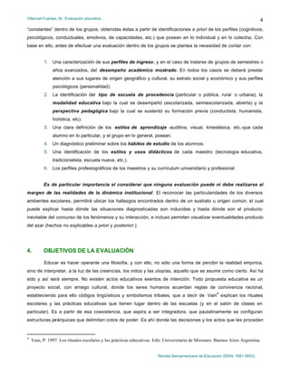 Villarruel Fuentes, M.: Evaluación educativa…
Revista Iberoamericana de Educación (ISSN: 1681-5653)
4
“constantes” dentro de los grupos, obtenidas éstas a partir de identificaciones a priori de los perfiles (cognitivos,
psicológicos, conductuales, emotivos, de capacidades, etc.) que posean en lo individual y en lo colectivo. Con
base en ello, antes de efectuar una evaluación dentro de los grupos se plantea la necesidad de contar con:
1. Una caracterización de sus perfiles de ingreso, y en el caso de tratarse de grupos de semestres o
años avanzados, del desempeño académico mostrado. En todos los casos se deberá prestar
atención a sus lugares de origen geográfico y cultural, su estrato social y económico y sus perfiles
psicológicos (personalidad).
2. La identificación del tipo de escuela de procedencia (particular o pública, rural o urbana), la
modalidad educativa bajo la cual se desempeñó (escolarizada, semiescolarizada, abierta) y la
perspectiva pedagógica bajo la cual se sustentó su formación previa (conductista, humanista,
holística, etc).
3. Una clara definición de los estilos de aprendizaje -auditiva, visual, kinestésica, etc.-que cada
alumno en lo particular, y el grupo en lo general, posean.
4. Un diagnóstico preliminar sobre los hábitos de estudio de los alumnos.
5. Una identificación de los estilos y usos didácticos de cada maestro (tecnología educativa,
tradicionalista, escuela nueva, etc.).
6. Los perfiles profesiográficos de los maestros y su curriculum universitario y profesional.
Es de particular importancia el considerar que ninguna evaluación puede ni debe realizarse al
margen de las realidades de la dinámica institucional. El reconocer las particularidades de los diversos
ambientes escolares, permitirá ubicar los hallazgos encontrados dentro de un sustrato u origen común, el cual
puede explicar hasta dónde las situaciones diagnosticadas son inducidas y hasta dónde son el producto
inevitable del concurso de los fenómenos y su interacción, e incluso permiten visualizar eventualidades producto
del azar (hechos no explicables a priori y posteriori ).
4. OBJETIVOS DE LA EVALUACIÓN
Educar es hacer operante una filosofía, y con ello, no sólo una forma de percibir la realidad empírica,
sino de interpretar, a la luz de las creencias, los mitos y las utopías, aquello que se asume como cierto. Así ha
sido y así será siempre. No existen actos educativos exentos de intención. Todo propuesta educativa es un
proyecto social, con arraigo cultural, donde los seres humanos acuerdan reglas de convivencia racional,
estableciendo para ello códigos lingüísticos y simbolismos tribales, que a decir de Vain
4
explican los rituales
escolares y las prácticas educativas que tienen lugar dentro de las escuelas (y en el salón de clases en
particular). Es a partir de esa coexistencia, que aspira a ser integradora, que paulatinamente se configuran
estructuras jerárquicas que delimitan cotos de poder. Es ahí donde las decisiones y los actos que les proceden
4
Vain, P. 1997. Los rituales escolares y las prácticas educativas. Edit. Universitaria de Misiones. Buenos Aires Argentina.
 