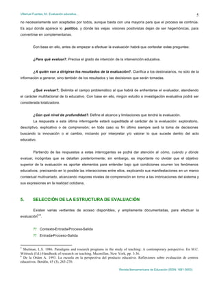 Villarruel Fuentes, M.: Evaluación educativa…
Revista Iberoamericana de Educación (ISSN: 1681-5653)
5
no necesariamente son aceptadas por todos, aunque basta con una mayoría para que el proceso se continúe.
Es aquí donde aparece lo político, y donde las viejas visiones positivistas dejan de ser hegemónicas, para
convertirse en complementarias.
Con base en ello, antes de empezar a efectuar la evaluación habrá que contestar estas preguntas:
¿Para qué evaluar?. Precisa el grado de intención de la intervención educativa.
¿A quién van a dirigirse los resultados de la evaluación?. Clarifica a los destinatarios, no sólo de la
información a generar, sino también de los resultados y las decisiones que serán tomadas.
¿Qué evaluar?. Delimita el campo problemático al que habrá de enfrentarse el evaluador, atendiendo
el carácter multifactorial de lo educativo. Con base en ello, ningún estudio o investigación evaluativa podrá ser
considerada totalizadora.
¿Con qué nivel de profundidad?. Define el alcance y limitaciones que tendrá la evaluación.
La respuesta a esta última interrogante estará supeditada al carácter de la evaluación: exploratorio,
descriptivo, explicativo o de comprensión; en todo caso su fin último siempre será la toma de decisiones
buscando la innovación o el cambio, iniciando por interpretar y/o valorar lo que sucede dentro del acto
educativo.
Partiendo de las respuestas a estas interrogantes se podrá dar atención al cómo, cuándo y dónde
evaluar, incógnitas que se detallan posteriormente; sin embargo, es importante no olvidar que el objetivo
superior de la evaluación es aportar elementos para entender bajo qué condiciones ocurren los fenómenos
educativos, precisando en lo posible las interacciones entre ellos, explicando sus manifestaciones en un marco
contextual multivariado, alcanzando mayores niveles de comprensión en torno a las imbricaciones del sistema y
sus expresiones en la realidad cotidiana.
5. SELECCIÓN DE LA ESTRUCTURA DE EVALUACIÓN
Existen varias vertientes de acceso disponibles, y ampliamente documentadas, para efectuar la
evaluación
5-6
.
?? Contexto-Entrada-Proceso-Salida
?? Entrada-Proceso-Salida
5
Shulman, L.S. 1986. Paradigms and research programs in the study of teaching: A contemporary perspective. En M.C.
Wittrock (Ed.) Handbook of research on teaching, Macmillan, New York, pp. 3-36.
6
De la Orden A. 1993. La escuela en la perspectiva del producto educativo. Reflexiones sobre evaluación de centros
educativos. Bordón, 45 (3), 263-270.
 